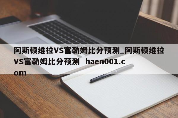 阿斯顿维拉VS富勒姆比分预测_阿斯顿维拉VS富勒姆比分预测  haen001.com