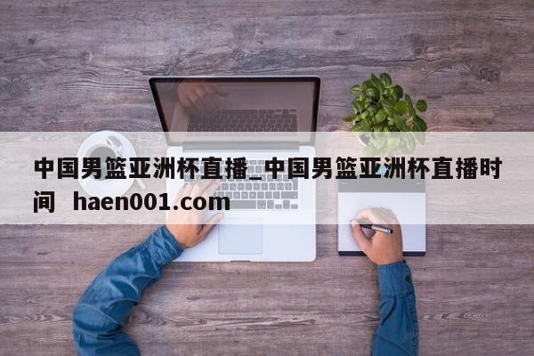 中国男篮亚洲杯直播_中国男篮亚洲杯直播时间  haen001.com