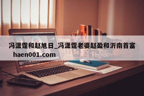 冯潇霆和赵旭日_冯潇霆老婆赵盈和沂南首富  haen001.com