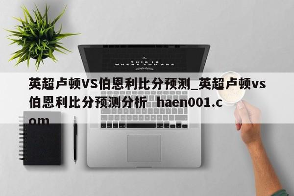 英超卢顿VS伯恩利比分预测_英超卢顿vs伯恩利比分预测分析  haen001.com