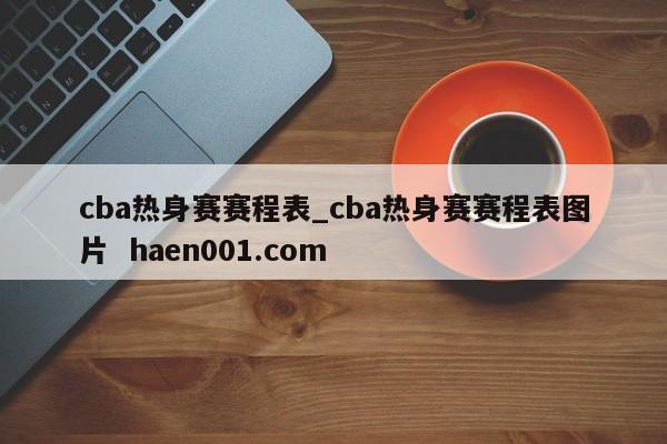 cba热身赛赛程表_cba热身赛赛程表图片  haen001.com