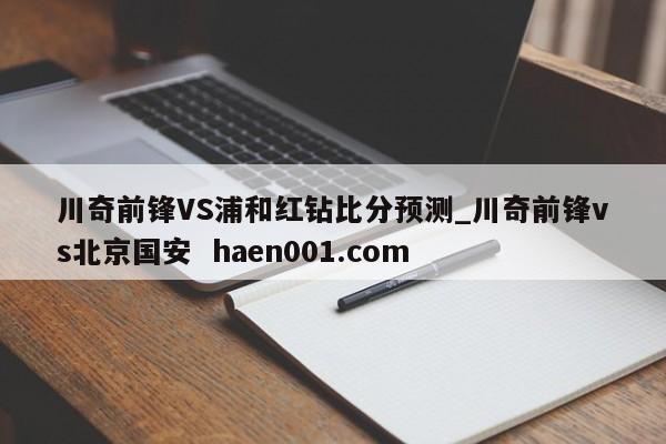 川奇前锋VS浦和红钻比分预测_川奇前锋vs北京国安 haen001.com