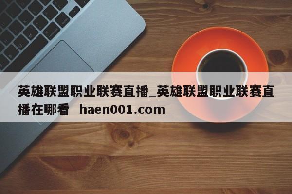 英雄联盟职业联赛直播_英雄联盟职业联赛直播在哪看 haen001.com