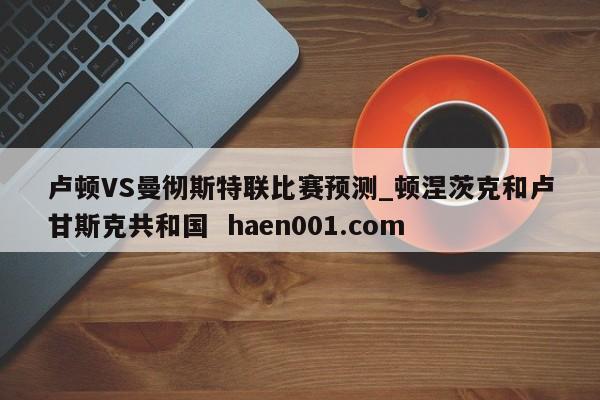 卢顿VS曼彻斯特联比赛预测_顿涅茨克和卢甘斯克共和国  haen001.com