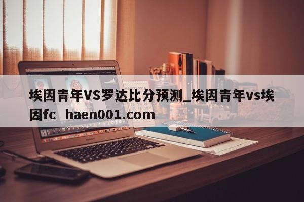 埃因青年VS罗达比分预测_埃因青年vs埃因fc  haen001.com