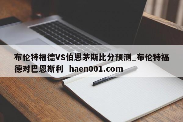 布伦特福德VS伯恩茅斯比分预测_布伦特福德对巴恩斯利  haen001.com