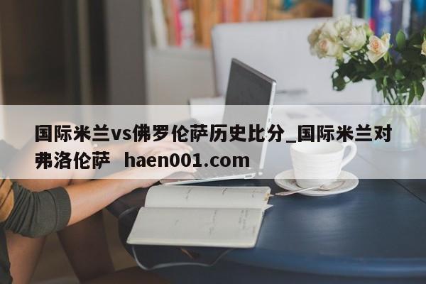 国际米兰vs佛罗伦萨历史比分_国际米兰对弗洛伦萨 haen001.com