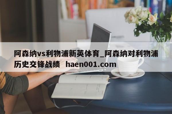 阿森纳vs利物浦新英体育_阿森纳对利物浦历史交锋战绩 haen001.com