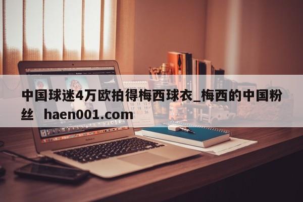 中国球迷4万欧拍得梅西球衣_梅西的中国粉丝 haen001.com