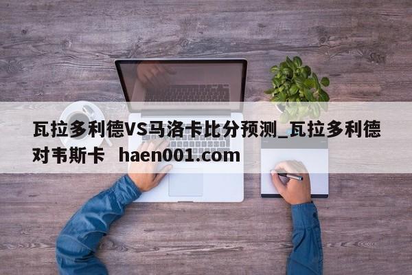 瓦拉多利德VS马洛卡比分预测_瓦拉多利德对韦斯卡 haen001.com