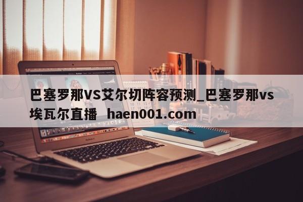 巴塞罗那VS艾尔切阵容预测_巴塞罗那vs埃瓦尔直播  haen001.com