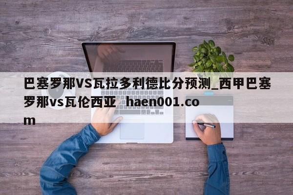 巴塞罗那VS瓦拉多利德比分预测_西甲巴塞罗那vs瓦伦西亚  haen001.com