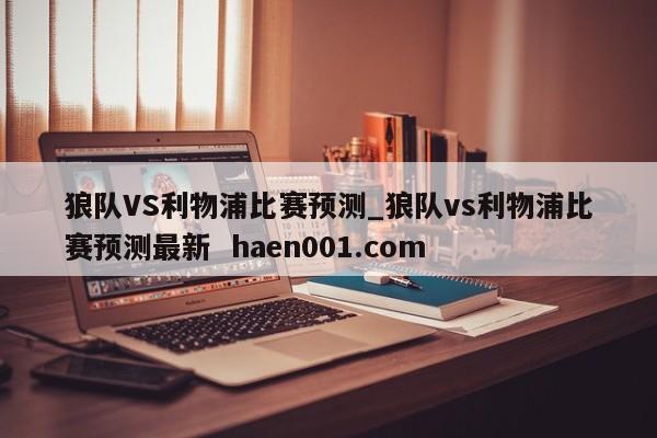 狼队VS利物浦比赛预测_狼队vs利物浦比赛预测最新  haen001.com