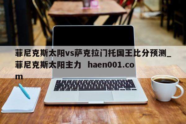 菲尼克斯太阳vs萨克拉门托国王比分预测_菲尼克斯太阳主力  haen001.com
