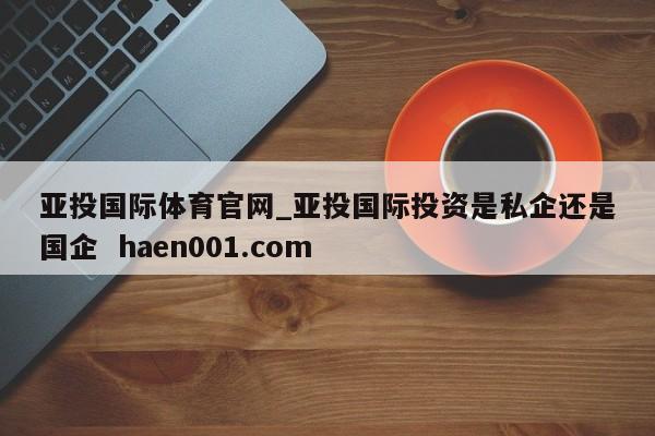 亚投国际体育官网_亚投国际投资是私企还是国企 haen001.com
