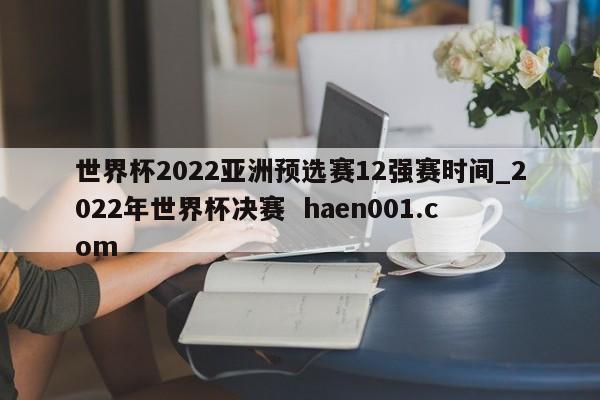 世界杯2022亚洲预选赛12强赛时间_2022年世界杯决赛  haen001.com
