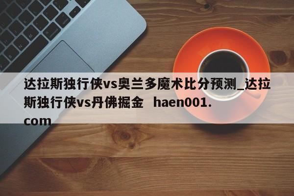 达拉斯独行侠vs奥兰多魔术比分预测_达拉斯独行侠vs丹佛掘金  haen001.com