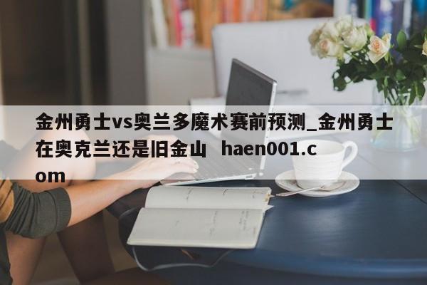 金州勇士vs奥兰多魔术赛前预测_金州勇士在奥克兰还是旧金山  haen001.com