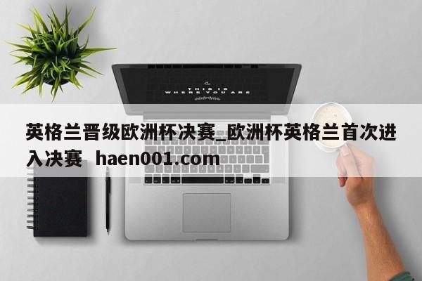 英格兰晋级欧洲杯决赛_欧洲杯英格兰首次进入决赛  haen001.com