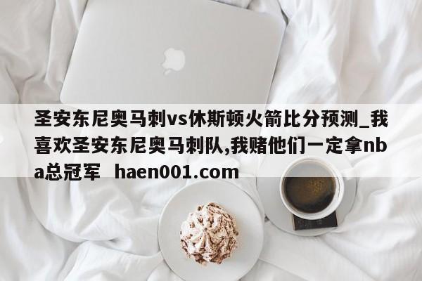 圣安东尼奥马刺vs休斯顿火箭比分预测_我喜欢圣安东尼奥马刺队,我赌他们一定拿nba总冠军  haen001.com