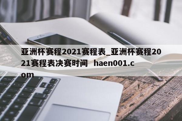 亚洲杯赛程2021赛程表_亚洲杯赛程2021赛程表决赛时间  haen001.com