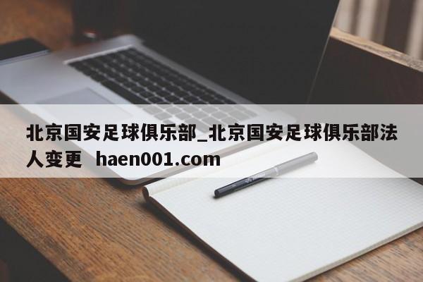 北京国安足球俱乐部_北京国安足球俱乐部法人变更  haen001.com