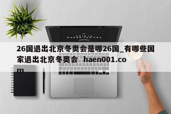 26国退出北京冬奥会是哪26国_有哪些国家退出北京冬奥会  haen001.com