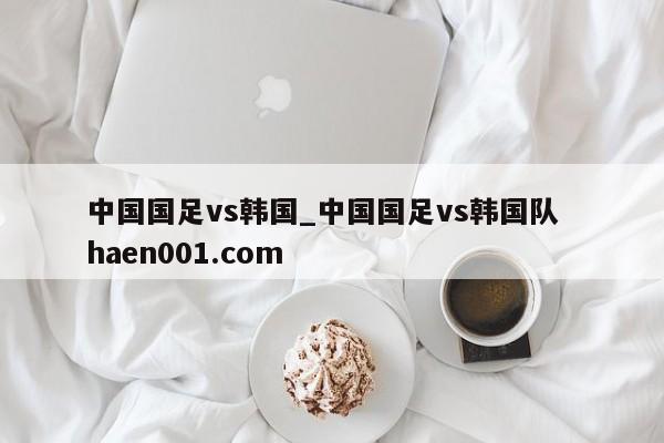 中国国足vs韩国_中国国足vs韩国队  haen001.com